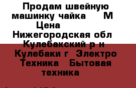  Продам швейную машинку чайка 142-М › Цена ­ 3 000 - Нижегородская обл., Кулебакский р-н, Кулебаки г. Электро-Техника » Бытовая техника   